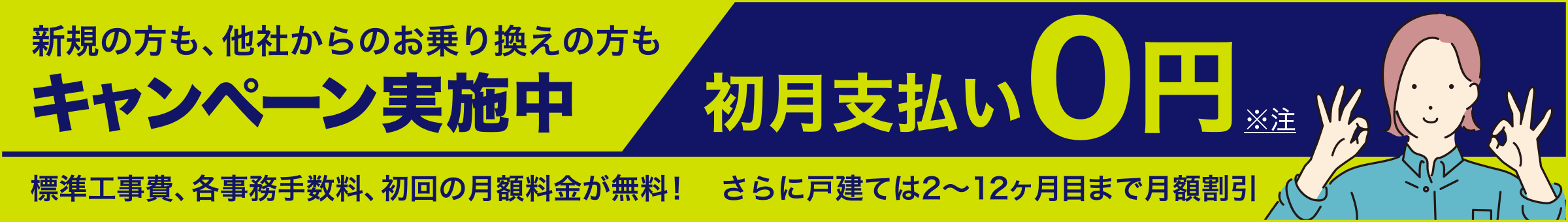 新規の方も・他社からのお乗り換えの方もキャンペーン実施中 初月支払い0円 標準工事費、各事務手数料、初回の月額料金が無料！ さらに戸建ては２〜１２ヶ月目まで月額割引