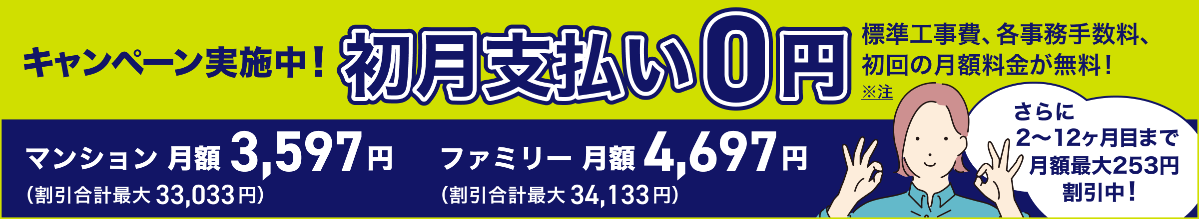 新規の方も・他社からのお乗り換えの方もキャンペーン実施中 初月支払い0円 標準工事費、各事務手数料、初回の月額料金が無料！ ２〜１２ヶ月目まで月額割引