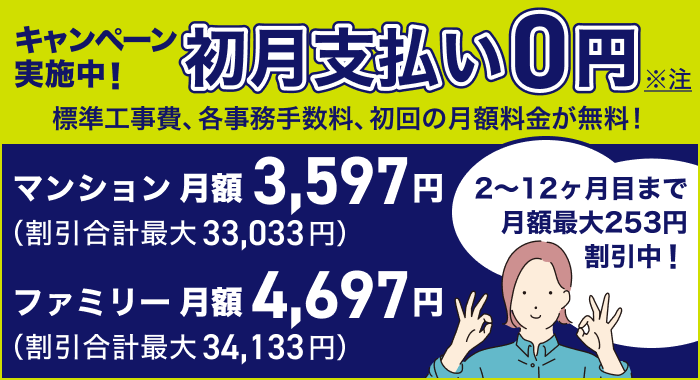 新規の方も・他社からのお乗り換えの方もキャンペーン実施中 初月支払い0円 標準工事費、各事務手数料、初回の月額料金が無料！ ２〜１２ヶ月目まで月額割引